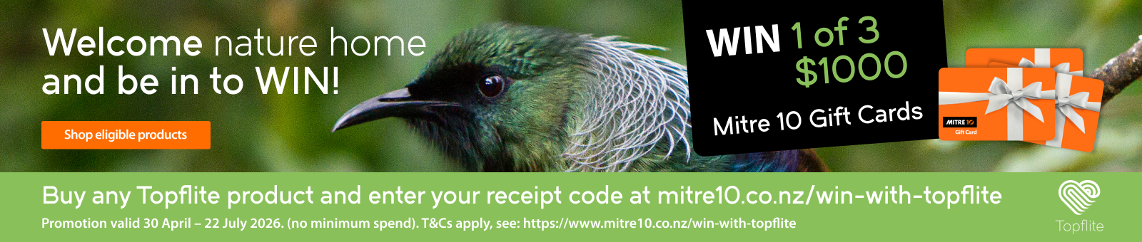 Welcome nature home and be in to WIN! Buy any Topflite product and enter your receipt code at mitre10.co.nz/win-with-topflite
