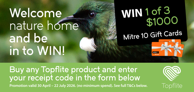 Welcome nature home and be in to WIN! Buy any Topflite product and enter your receipt code in the form below to be in t win 1 of 3 $1000 Mitre 10 Gift Cards