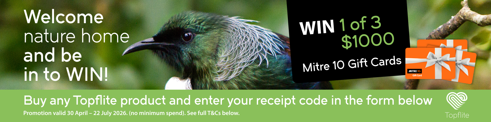 Welcome nature home and be in to WIN! Buy any Topflite product and enter your receipt code in the form below to be in t win 1 of 3 $1000 Mitre 10 Gift Cards