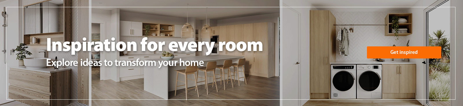Inspiration for Every Room. Explore ideas to transform your home. Get Inspired