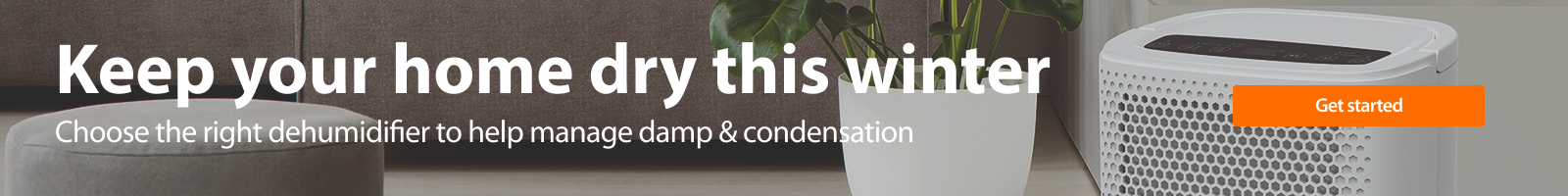Keep your home dry this winter. Manage moisture with our range of dehumidifiers. Explore now