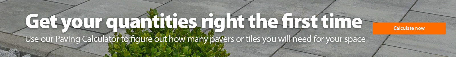 Get your quantities right the first time Use our Paving Calculator to figure out how many pavers or tiles you will need for your space. Calculate now.