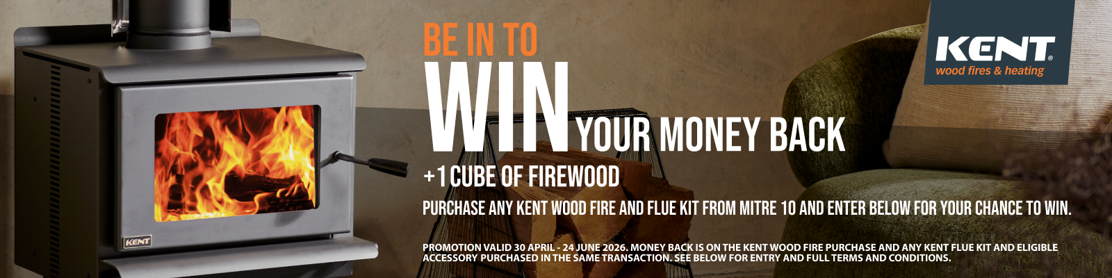 PROMOTION VALID 30 APRIL - 24 JUNE 2026. MONEY BACK IS ON THE KENT WOOD FIRE PURCHASE AND ANY KENT FLUE KIT AND ELIGIBLE ACCESSORY PURCHASED IN THE SAME TRANSACTION. SEE BELOW FOR ENTRY AND FULL TERMS AND CONDITIONS.