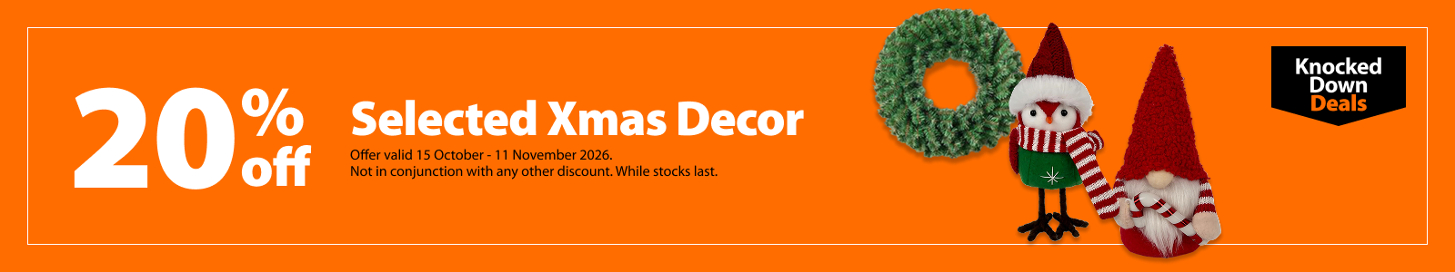 Selected Xmas Decor, 20% off. Knocked Down Deals offer valid 15 October – 11 November 2026. Not in conjunction with any other discount. While stocks last.