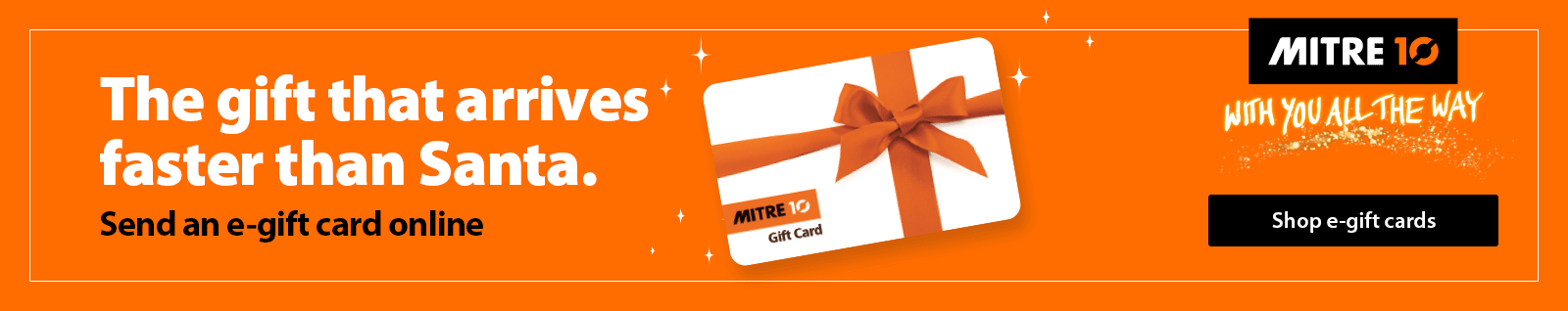The gift that arrives faster than Santa. Send an e-gift card online. Shop Mitre 10 E-Gift Cards