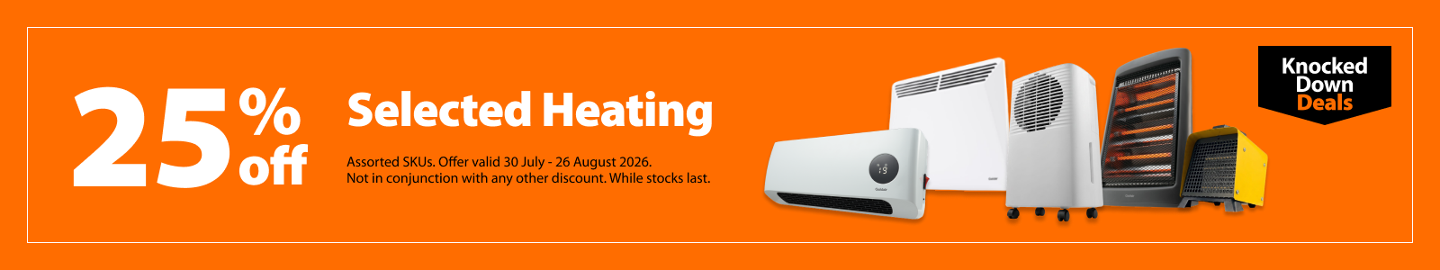 Selected Heating, 25% off. Knocked Down Deals offer valid 30 July - 26 August 2026. Assorted SKUs. Not in conjunction with any other discount. While stocks last.