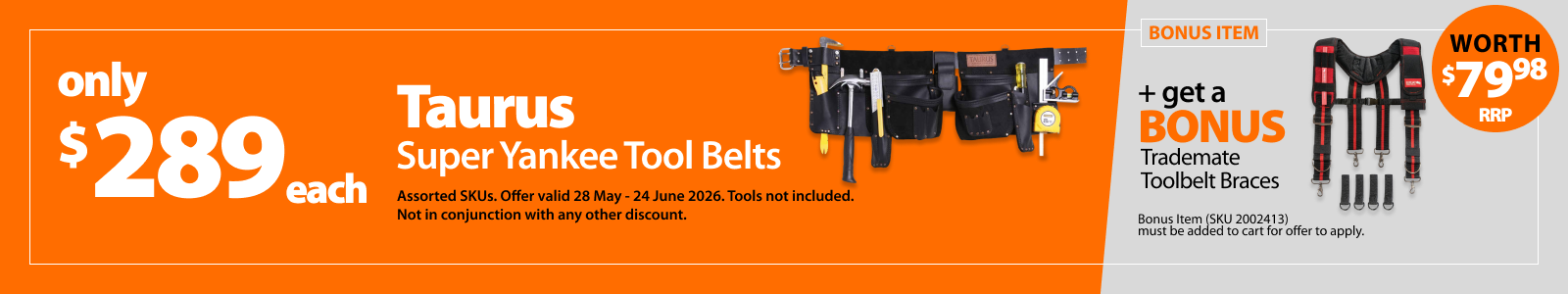 Taurus Super Yankee Tool Belts only $289. Bonus offer Trademate Toolbelt Braces worth $79.98 RRP. Offer valid 28 May–24 June 2026. Tools not included. Bonus item must be added to cart for offer to apply. Not in conjunction with any other discount.