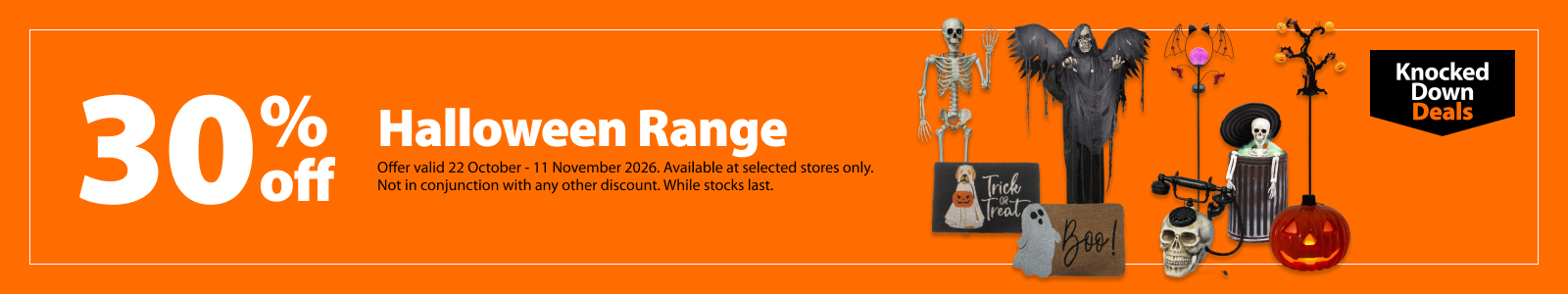 Halloween Range, 30% off. Knocked Down Deals offer valid 22 October - 11 November 2026. Available at selected stores only. Not in conjunction with any other discount. While stocks last.