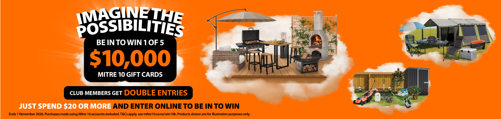 Imagine the possibilities. Be in to win 1 of 5 $10k Mitre 10 gift cards. Club members get double entries. Just spend $20 or more and enter online to be in to win. Ends 1 November 2026. Ts & cs apply