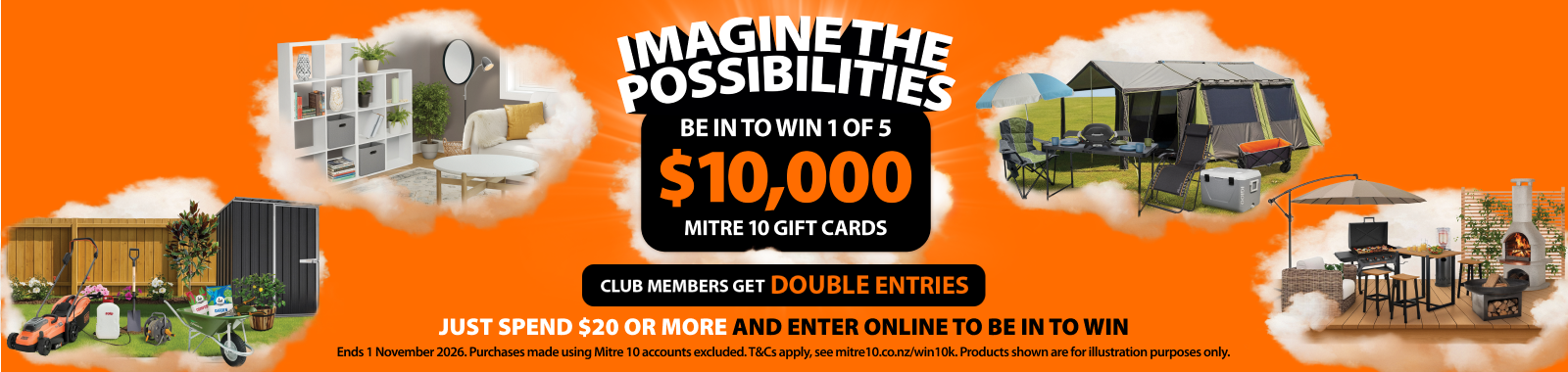 Imagine the possibilities. Be in to win 1 of 5 $10k Mitre 10 gift cards. Club members get double entries. Just spend $20 or more and enter online to be in to win. Ends 1 November 2026. Ts & cs apply