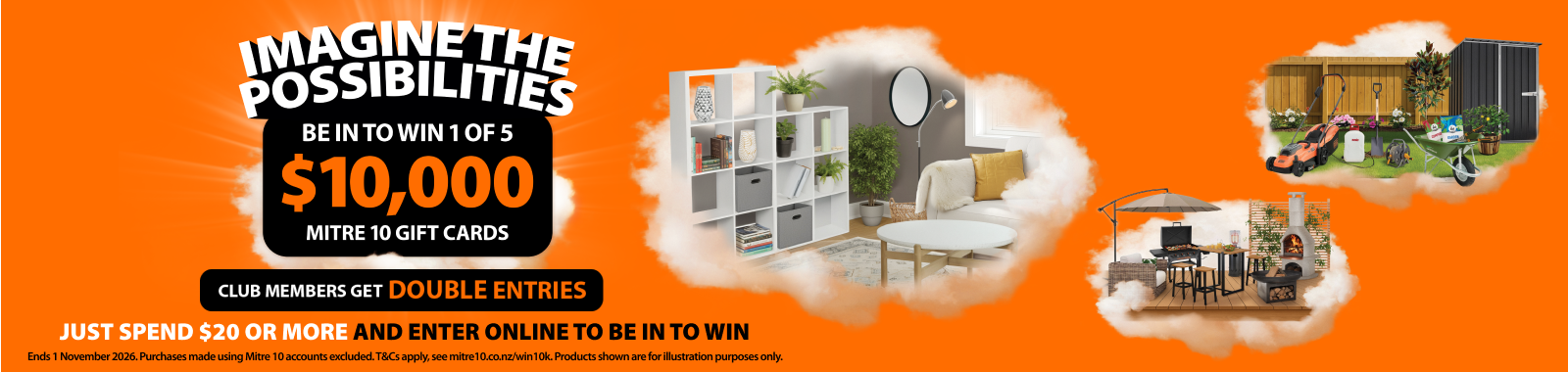 Imagine the possibilities. Be in to win 1 of 5 $10k Mitre 10 gift cards. Club members get double entries. Just spend $20 or more and enter online to be in to win. Ends 1 November 2026. Ts & cs apply