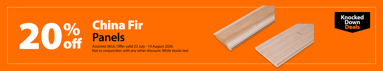 China Fir Panels, 20% off. Knocked Down Deals offer valid 23 July – 19 August 2026. Assorted SKUs. Not in conjunction with any other discount. While stocks last.