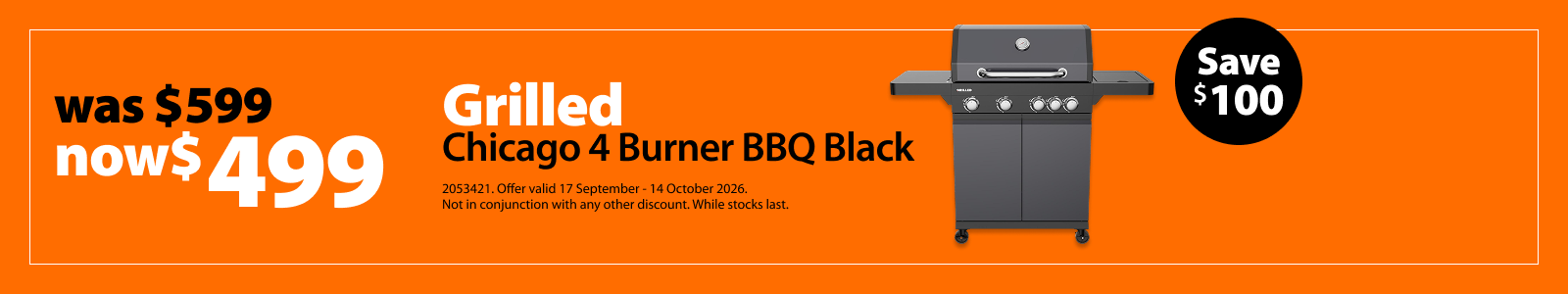 Grilled Chicago 4 Burner BBQ Black, was $599 now $499, save $100. Offer valid 17 September – 14 October 2026. Not in conjunction with any other discount. While stocks last. Grilled Chicago 4 Burner BBQ Black, was $599 now $499, save $100. Offer valid 17 September – 14 October 2026. Not in conjunction with any other discount. While stocks last.