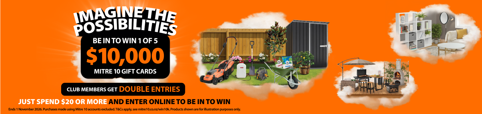 Imagine the possibilities. Be in to win 1 of 5 $10k Mitre 10 gift cards. Club members get double entries. Just spend $20 or more and enter online to be in to win. Ends 1 November 2026. Ts & cs apply