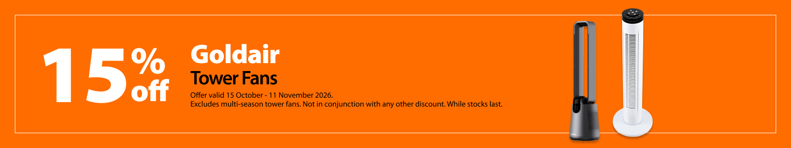 Goldair Tower Fans, 15% off. Offer valid 15 October – 11 November 2026. Excludes multi-season tower fans. Not in conjunction with any other discount. While stocks last.