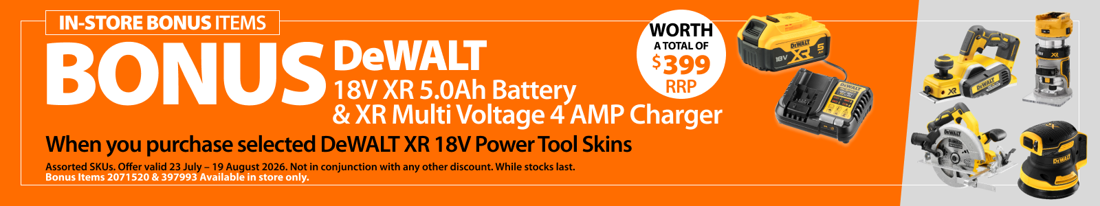 Selected DeWALT XR 18V Power Tool Skins. Bonus offer includes DeWALT 18V XR 5.0Ah Battery and XR Multi Voltage 4 AMP Charger, worth a total of $399 RRP. Offer valid 23 July – 19 August 2026. 