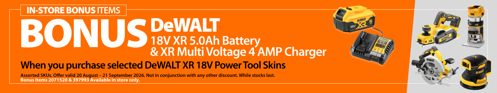 Selected DeWALT XR 18V Power Tool Skins. Bonus offer includes DeWALT 18V XR 5.0Ah Battery and XR Multi Voltage 4 AMP Charger, worth a total of $399 RRP. Offer valid 20 August – 21 September 2026.