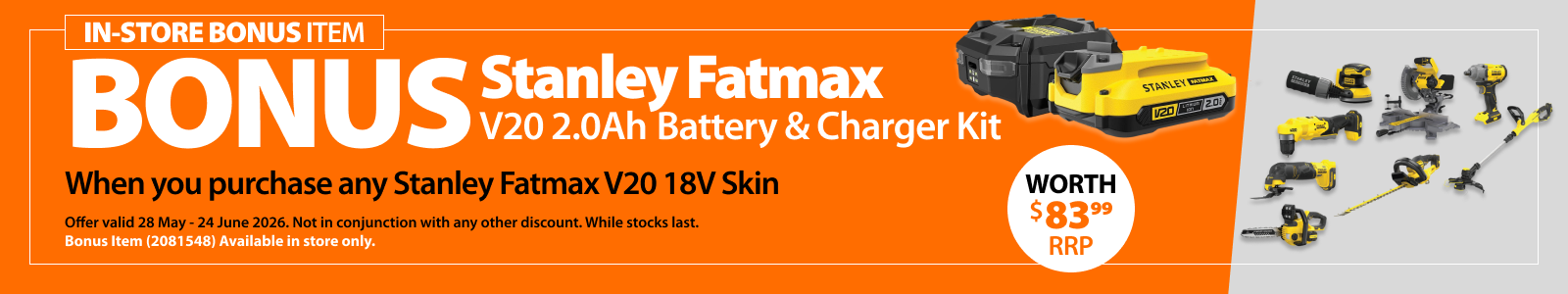 Stanley Fatmax V20 2Ah Battery & Charger Kit bonus, when you purchase any Stanley Fatmax V20 18V Skin worth $83.99 RRP. Bonus offer valid 28 May–24 June 2026. Bonus item 2081548 in store only. Not in conjunction with any other discount. While stocks last.