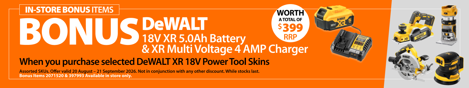 Selected DeWALT XR 18V Power Tool Skins. Bonus offer includes DeWALT 18V XR 5.0Ah Battery and XR Multi Voltage 4 AMP Charger, worth a total of $399 RRP. Offer valid 20 August – 21 September 2026.
