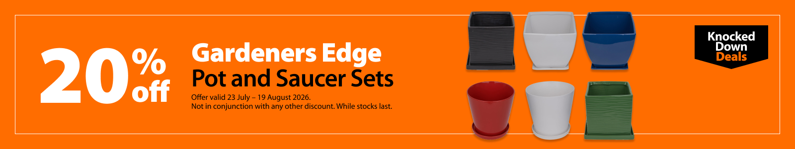 Gardeners Edge Pot and Saucer Sets, 20% off. Knocked Down Deals offer valid 23 July – 19 August 2026. Not in conjunction with any other discount. While stocks last.